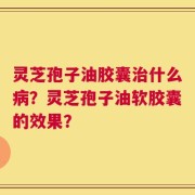 灵芝孢子油胶囊治什么病？灵芝孢子油软胶囊的效果？