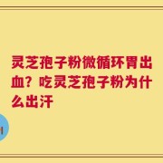 灵芝孢子粉微循环胃出血？吃灵芝孢子粉为什么出汗