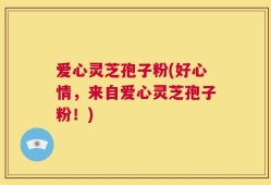 爱心灵芝孢子粉(好心情，来自爱心灵芝孢子粉！)