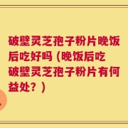 破壁灵芝孢子粉片晚饭后吃好吗 (晚饭后吃破壁灵芝孢子粉片有何益处？)