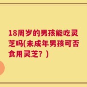 18周岁的男孩能吃灵芝吗(未成年男孩可否食用灵芝？)