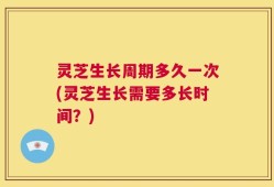 灵芝生长周期多久一次(灵芝生长需要多长时间？)