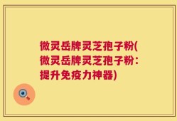 微灵岳牌灵芝孢子粉(微灵岳牌灵芝孢子粉：提升免疫力神器)