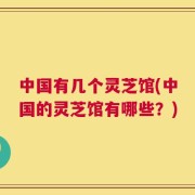 中国有几个灵芝馆(中国的灵芝馆有哪些？)