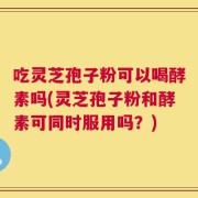 吃灵芝孢子粉可以喝酵素吗(灵芝孢子粉和酵素可同时服用吗？)
