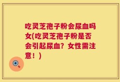 吃灵芝孢子粉会尿血吗女(吃灵芝孢子粉是否会引起尿血？女性需注意！)