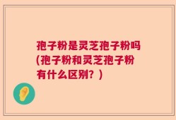 孢子粉是灵芝孢子粉吗(孢子粉和灵芝孢子粉有什么区别？)