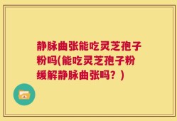 静脉曲张能吃灵芝孢子粉吗(能吃灵芝孢子粉缓解静脉曲张吗？)
