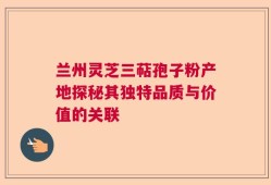 兰州灵芝三萜孢子粉产地探秘其独特品质与价值的关联