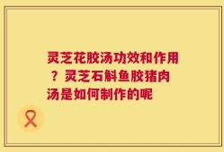 灵芝花胶汤功效和作用 ？灵芝石斛鱼胶猪肉汤是如何制作的呢