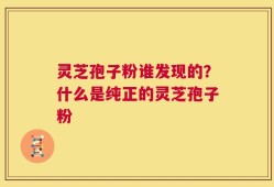 灵芝孢子粉谁发现的？什么是纯正的灵芝孢子粉