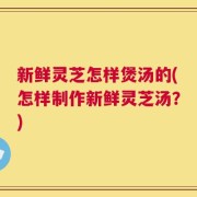 新鲜灵芝怎样煲汤的(怎样制作新鲜灵芝汤？)