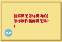 新鲜灵芝怎样煲汤的(怎样制作新鲜灵芝汤？)