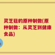 灵芝菇的原种制做(原种制做：从灵芝到健康食品)