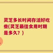 灵芝多长时间存活好吃些(灵芝最佳食用时期是多久？)