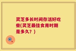 灵芝多长时间存活好吃些(灵芝最佳食用时期是多久？)