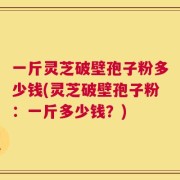 一斤灵芝破壁孢子粉多少钱(灵芝破壁孢子粉：一斤多少钱？)