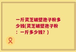 一斤灵芝破壁孢子粉多少钱(灵芝破壁孢子粉：一斤多少钱？)
