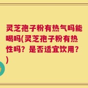 灵芝孢子粉有热气吗能喝吗(灵芝孢子粉有热性吗？是否适宜饮用？)