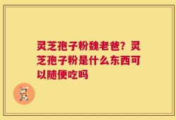 灵芝孢子粉魏老爸？灵芝孢子粉是什么东西可以随便吃吗