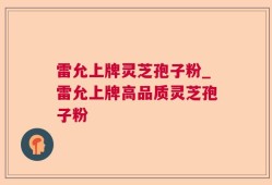 雷允上牌灵芝孢子粉_雷允上牌高品质灵芝孢子粉