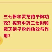 三七粉和灵芝孢子粉功效？探究中药三七粉和灵芝孢子粉的功效与作用？