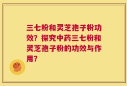 三七粉和灵芝孢子粉功效？探究中药三七粉和灵芝孢子粉的功效与作用？