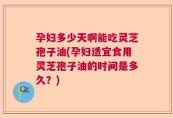 孕妇多少天啊能吃灵芝孢子油(孕妇适宜食用灵芝孢子油的时间是多久？)