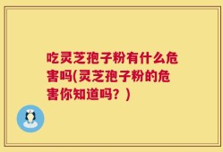 吃灵芝孢子粉有什么危害吗(灵芝孢子粉的危害你知道吗？)