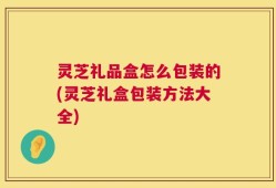 灵芝礼品盒怎么包装的(灵芝礼盒包装方法大全)