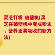 灵芝打粉 破壁机(灵芝在破壁机中变成粉末，营养更易吸收的新方法)