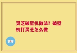灵芝破壁机做法？破壁机打灵芝怎么做