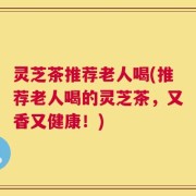 灵芝茶推荐老人喝(推荐老人喝的灵芝茶，又香又健康！)
