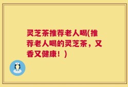 灵芝茶推荐老人喝(推荐老人喝的灵芝茶，又香又健康！)