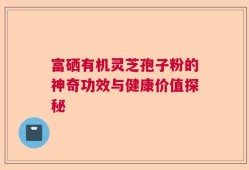 富硒有机灵芝孢子粉的神奇功效与健康价值探秘