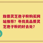 旌德灵芝孢子粉购买网站推荐？寻找高品质灵芝孢子粉的好去处？