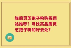 旌德灵芝孢子粉购买网站推荐？寻找高品质灵芝孢子粉的好去处？