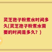 灵芝孢子粉煮水时间多久(灵芝孢子粉煮水需要的时间是多久？)