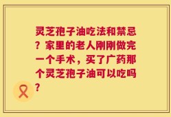 灵芝孢子油吃法和禁忌？家里的老人刚刚做完一个手术，买了广药那个灵芝孢子油可以吃吗？