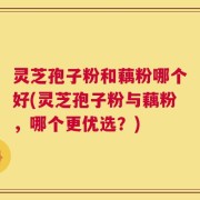 灵芝孢子粉和藕粉哪个好(灵芝孢子粉与藕粉，哪个更优选？)