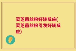 灵芝菌丝粉好转反应(灵芝菌丝粉引发好转反应)