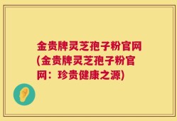 金贵牌灵芝孢子粉官网(金贵牌灵芝孢子粉官网：珍贵健康之源)