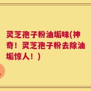 灵芝孢子粉油垢味(神奇！灵芝孢子粉去除油垢惊人！)