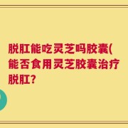 脱肛能吃灵芝吗胶囊(能否食用灵芝胶囊治疗脱肛？