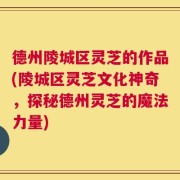 德州陵城区灵芝的作品(陵城区灵芝文化神奇，探秘德州灵芝的魔法力量)