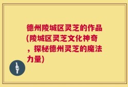 德州陵城区灵芝的作品(陵城区灵芝文化神奇，探秘德州灵芝的魔法力量)