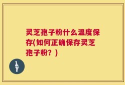 灵芝孢子粉什么温度保存(如何正确保存灵芝孢子粉？)