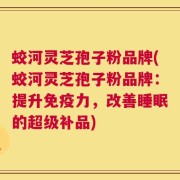 蛟河灵芝孢子粉品牌(蛟河灵芝孢子粉品牌：提升免疫力，改善睡眠的超级补品)