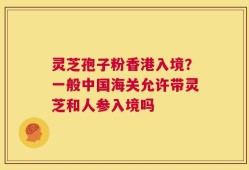 灵芝孢子粉香港入境？一般中国海关允许带灵芝和人参入境吗