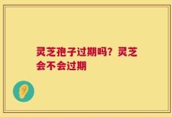 灵芝孢子过期吗？灵芝会不会过期